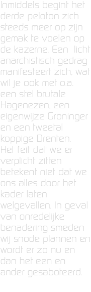 Inmiddels begint het derde peloton zich steeds meer op zijn gemak te voelen op de kazerne. Een licht anarchistisch gedrag manifesteert zich, wat wil je ook met o.a. een stel brutale Hagenezen, een eigenwijze Groninger en een tweetal koppige Drenten. Het feit dat we er verplicht zitten betekent niet dat we ons alles door het kader laten  welgevallen. In geval van onredelijke benadering smeden wij snode plannen en wordt er zo nu en dan het een en ander gesaboteerd. 