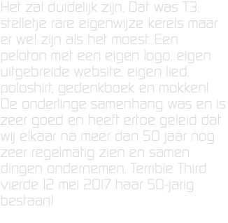 Het zal duidelijk zijn. Dat was T3: stelletje rare eigenwijze kerels maar er wel zijn als het moest. Een peloton met een eigen logo, eigen uitgebreide website, eigen lied, poloshirt, gedenkboek en mokken! De onderlinge samenhang was en is zeer goed en heeft ertoe geleid dat wij elkaar na meer dan 50 jaar nog zeer regelmatig zien en samen dingen ondernemen. Terrible Third vierde 12 mei 2017 haar 50-jarig bestaan!